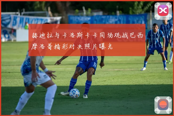 赫迪拉与卡洛斯卡卡同场观战巴西摩洛哥精彩对决照片曝光