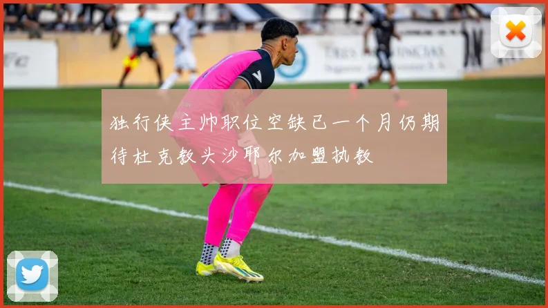 独行侠主帅职位空缺已一个月仍期待杜克教头沙耶尔加盟执教