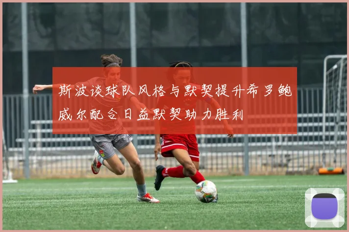 斯波谈球队风格与默契提升希罗鲍威尔配合日益默契助力胜利