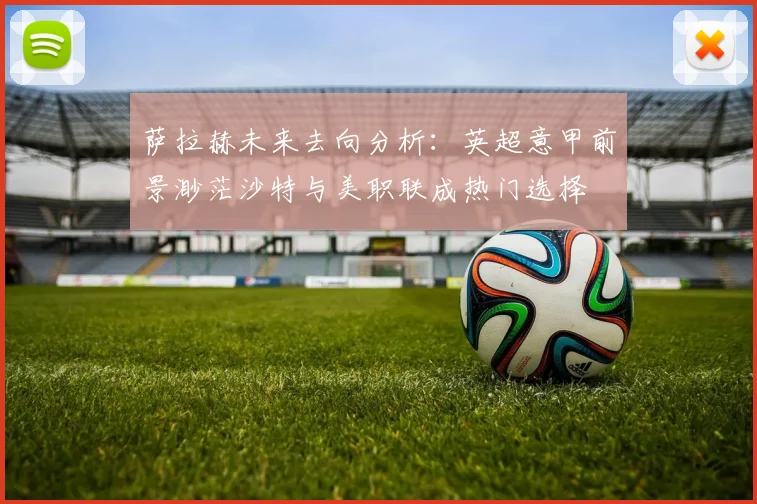 萨拉赫未来去向分析：英超意甲前景渺茫沙特与美职联成热门选择