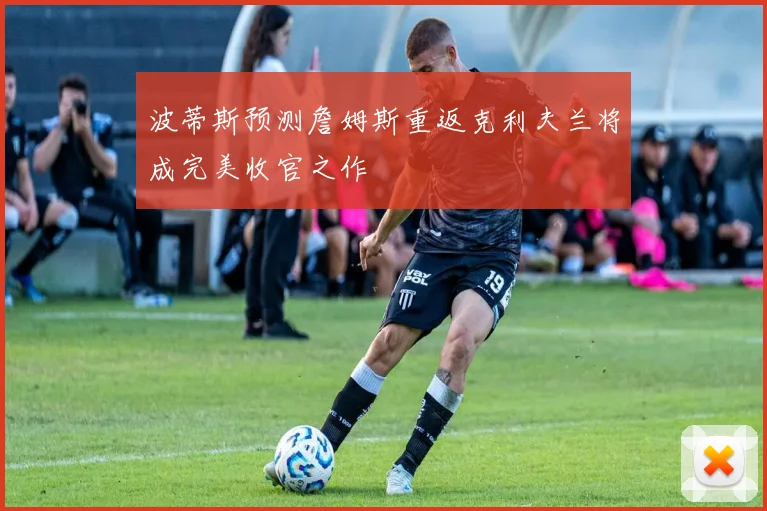 波蒂斯预测詹姆斯重返克利夫兰将成完美收官之作