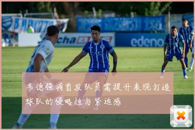 韦德强调首发队员需提升表现打造球队的侵略性与紧迫感