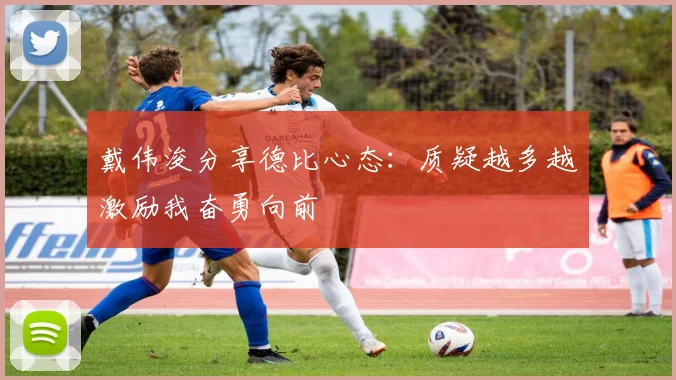 戴伟浚分享德比心态：质疑越多越激励我奋勇向前