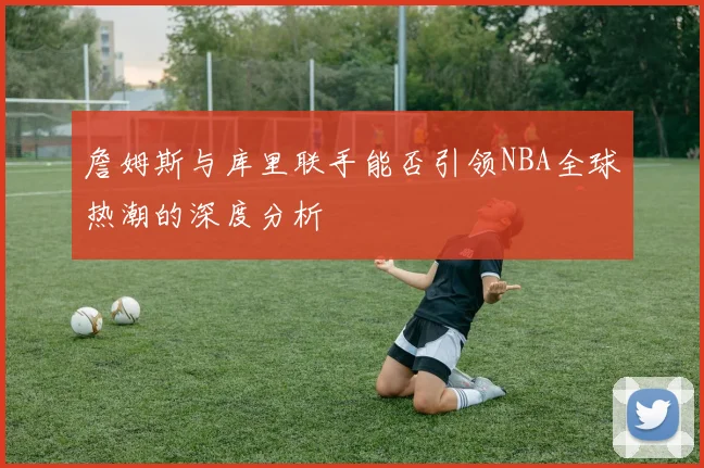 詹姆斯与库里联手能否引领NBA全球热潮的深度分析