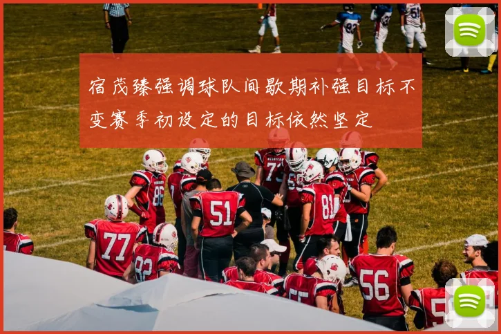 宿茂臻强调球队间歇期补强目标不变赛季初设定的目标依然坚定