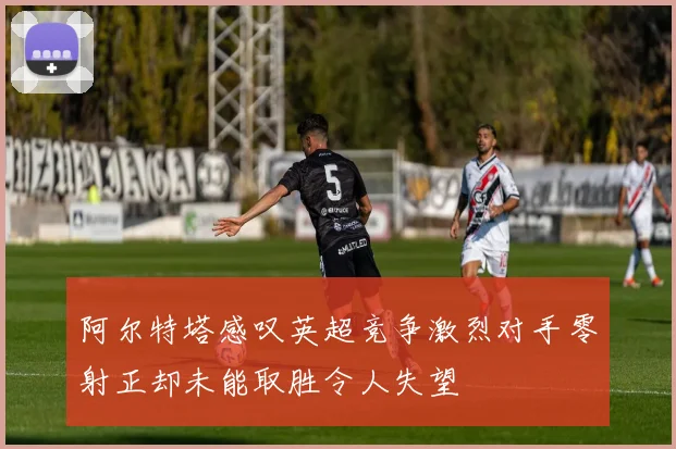 阿尔特塔感叹英超竞争激烈对手零射正却未能取胜令人失望
