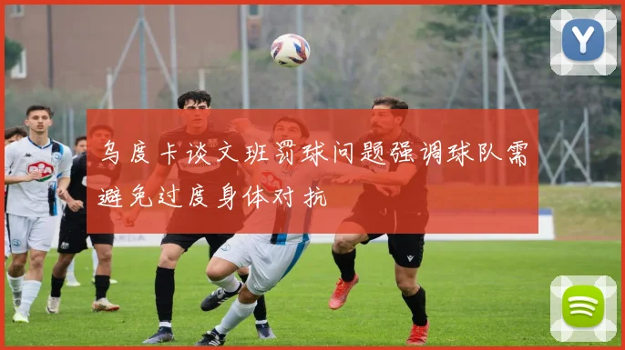 乌度卡谈文班罚球问题强调球队需避免过度身体对抗