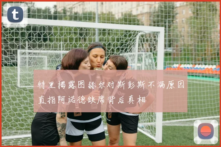 特里揭露图赫尔对斯彭斯不满原因直指阿诺德缺席背后真相