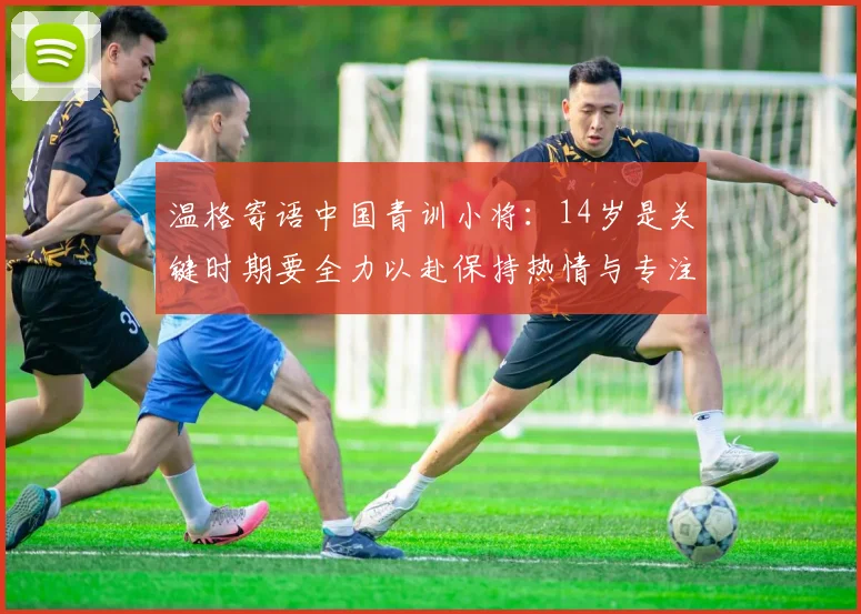 温格寄语中国青训小将：14岁是关键时期要全力以赴保持热情与专注