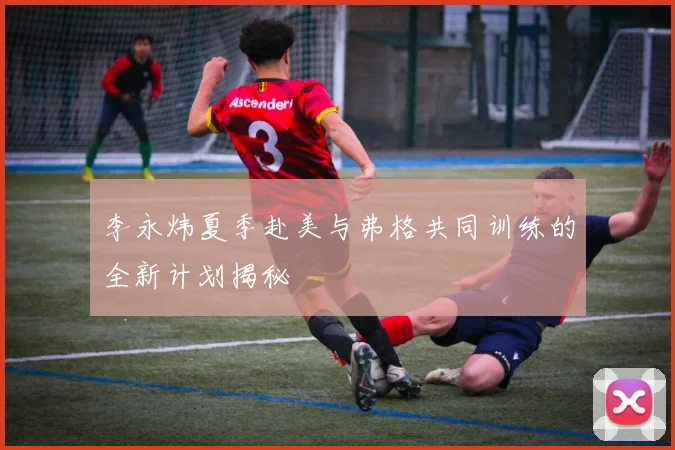 李永炜夏季赴美与弗格共同训练的全新计划揭秘