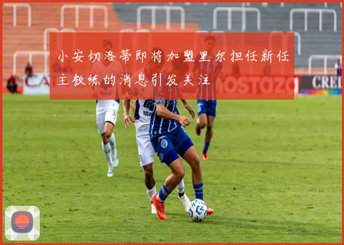 小安切洛蒂即将加盟里尔担任新任主教练的消息引发关注