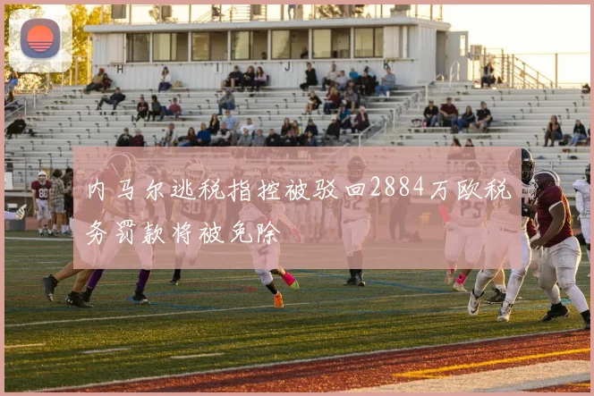 内马尔逃税指控被驳回2884万欧税务罚款将被免除