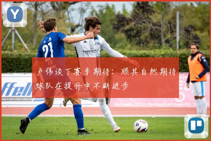 卢伟谈下赛季期待：顺其自然期待球队在提升中不断进步