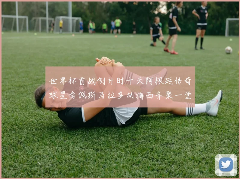 世界杯首战倒计时十天阿根廷传奇球星肯佩斯马拉多纳梅西齐聚一堂预热