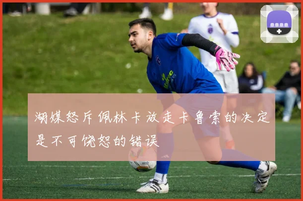 湖媒怒斥佩林卡放走卡鲁索的决定是不可饶恕的错误