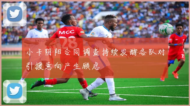 小卡阴阳合同调查持续发酵各队对引援意向产生顾虑