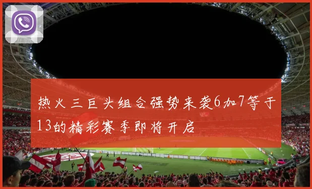 热火三巨头组合强势来袭6加7等于13的精彩赛季即将开启