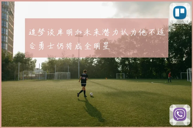 追梦谈库明加未来潜力认为他不适合勇士仍将成全明星