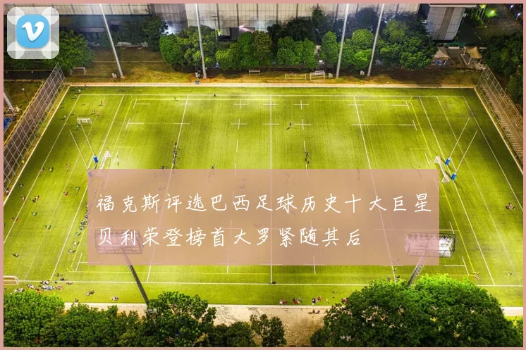 福克斯评选巴西足球历史十大巨星贝利荣登榜首大罗紧随其后